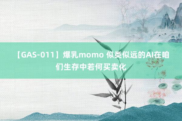 【GAS-011】爆乳momo 似类似远的AI在咱们生存中若何买卖化