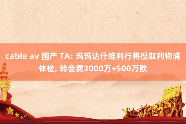 cable av 国产 TA: 玛玛达什维利行将摄取利物浦体检, 转会费3000万+500万欧