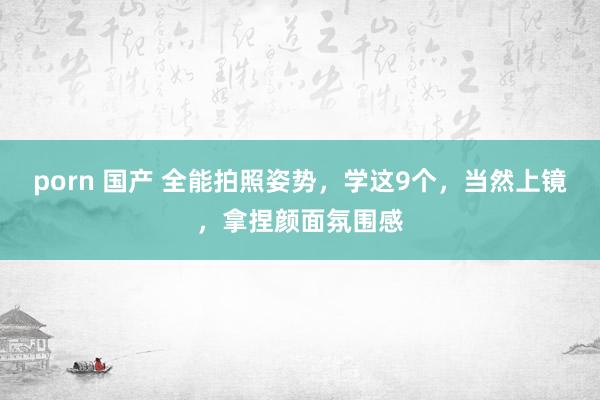 porn 国产 全能拍照姿势，学这9个，当然上镜，拿捏颜面氛围感