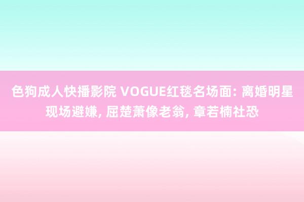 色狗成人快播影院 VOGUE红毯名场面: 离婚明星现场避嫌,